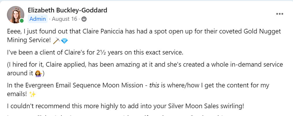 Screenshot of a Facebook post from Elizabeth Goddard that says "Eeee I just found out that Claire Paniccia has a spot open for their coveted Gold Nugget Mining Service! I've been a client of Claire's for 2 1/2 years on this exact service. (I hired for it, Claire applied, has been amazing and it, and she's created a whole in-demand service around it). In the Evergreen Email Sequence Moon Mission, this is where/how I get the content for my emails! I couldn't recommend this more highly to add into your Silver Moon Sales swirling!"