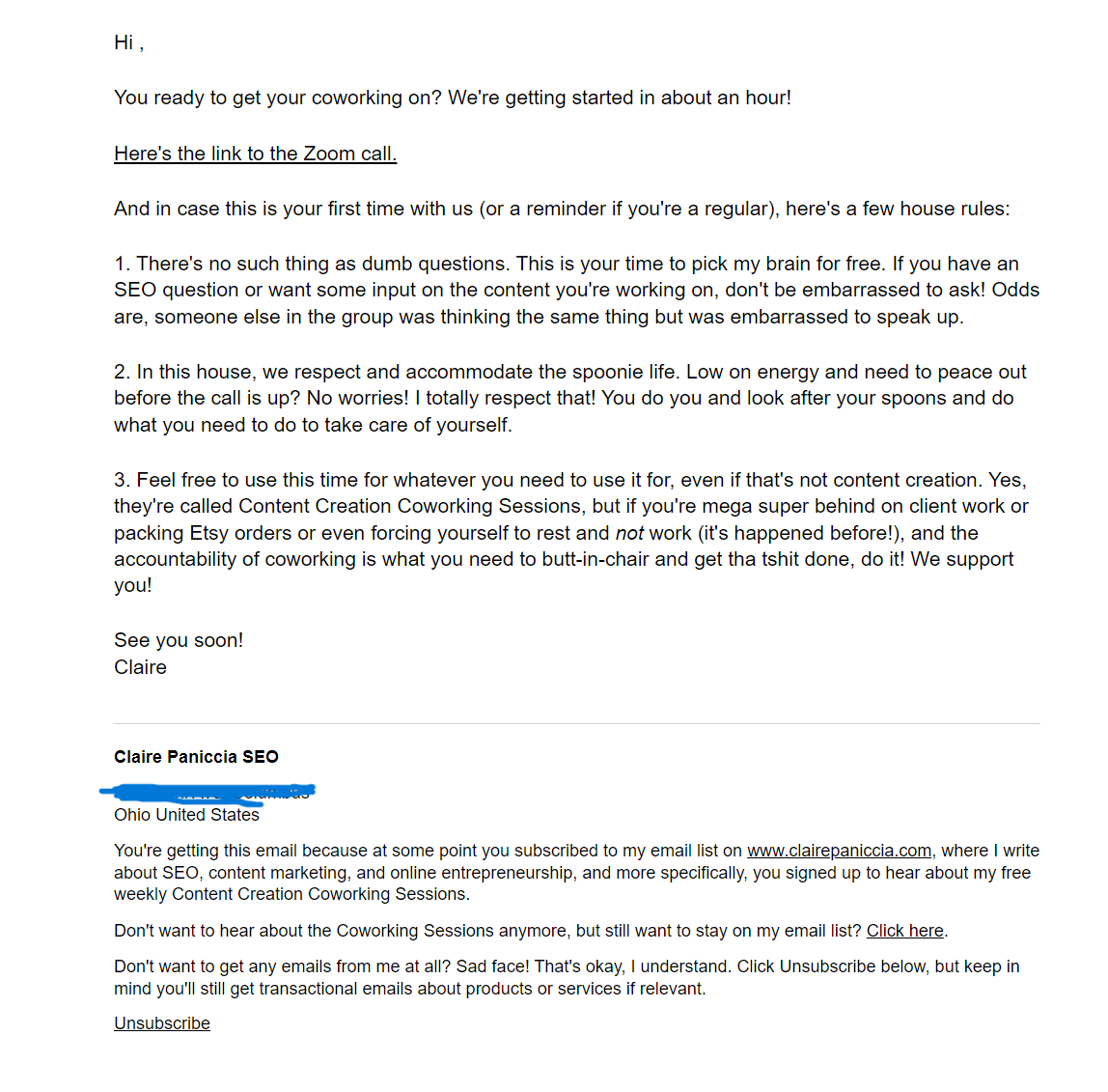 Hi friend,  You ready to get your coworking on? We're getting started in about an hour!  Here's the link to the Zoom call.  And in case this is your first time with us (or a reminder if you're a regular), here's a few house rules:  1. There's no such thing as dumb questions. This is your time to pick my brain for free. If you have an SEO question or want some input on the content you're working on, don't be embarrassed to ask! Odds are, someone else in the group was thinking the same thing but was embarrassed to speak up.  2. In this house, we respect and accommodate the spoonie life. Low on energy and need to peace out before the call is up? No worries! I totally respect that! You do you and look after your spoons and do what you need to do to take care of yourself.  3. Feel free to use this time for whatever you need to use it for, even if that's not content creation. Yes, they're called Content Creation Coworking Sessions, but if you're mega super behind on client work or packing Etsy orders or even forcing yourself to rest and not work (it's happened before!), and the accountability of coworking is what you need to butt-in-chair and get tha tshit done, do it! We support you!  See you soon! Claire