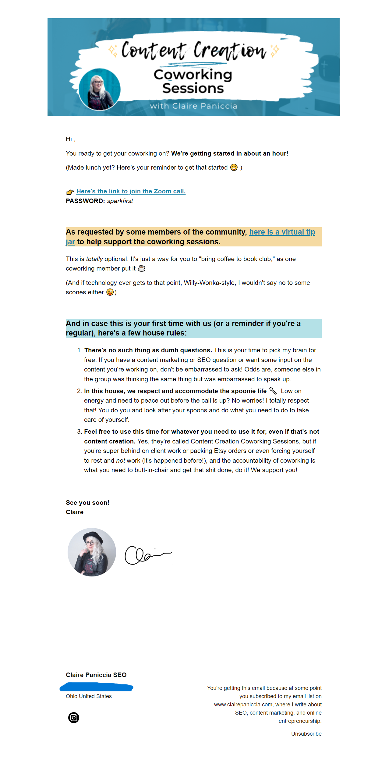Hi friend, You ready to get your coworking on? We're getting started in about an hour!  (Made lunch yet? Here's your reminder to get that started 😄 )    👉 Here's the link to join the Zoom call. PASSWORD: sparkfirst     As requested by some members of the community, here is a virtual tip jar to help support the coworking sessions. This is totally optional. It's just a way for you to "bring coffee to book club," as one coworking member put it ☕️  (And if technology ever gets to that point, Willy-Wonka-style, I wouldn't say no to some scones either 😜)      And in case this is your first time with us (or a reminder if you're a regular), here's a few house rules: 1) There's no such thing as dumb questions. This is your time to pick my brain for free. If you have a content marketing or SEO question or want some input on the content you're working on, don't be embarrassed to ask! Odds are, someone else in the group was thinking the same thing but was embarrassed to speak up. 2) In this house, we respect and accommodate the spoonie life 🥄  Low on energy and need to peace out before the call is up? No worries! I totally respect that! You do you and look after your spoons and do what you need to do to take care of yourself. 3) Feel free to use this time for whatever you need to use it for, even if that's not content creation. Yes, they're called Content Creation Coworking Sessions, but if you're super behind on client work or packing Etsy orders or even forcing yourself to rest and not work (it's happened before!), and the accountability of coworking is what you need to butt-in-chair and get that shit done, do it! We support you! See you soon! Claire