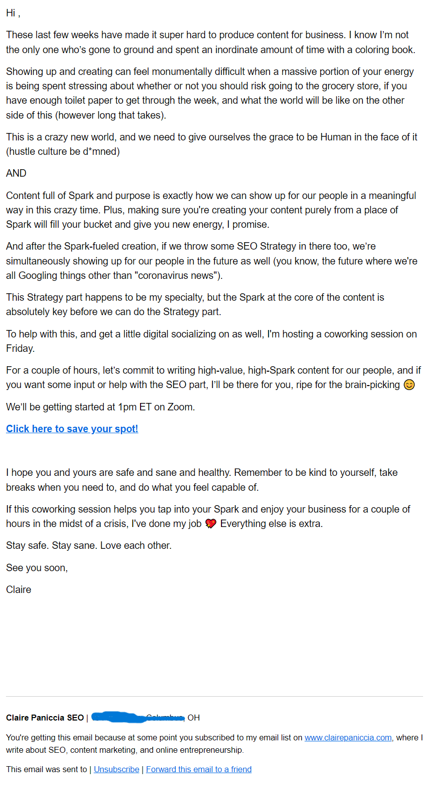 Hi ,  These last few weeks have made it super hard to produce content for business. I know I’m not the only one who’s gone to ground and spent an inordinate amount of time with a coloring book.  Showing up and creating can feel monumentally difficult when a massive portion of your energy is being spent stressing about whether or not you should risk going to the grocery store, if you have enough toilet paper to get through the week, and what the world will be like on the other side of this (however long that takes).  This is a crazy new world, and we need to give ourselves the grace to be Human in the face of it (hustle culture be d*mned)  AND  Content full of Spark and purpose is exactly how we can show up for our people in a meaningful way in this crazy time. Plus, making sure you're creating your content purely from a place of Spark will fill your bucket and give you new energy, I promise.  And after the Spark-fueled creation, if we throw some SEO Strategy in there too, we’re simultaneously showing up for our people in the future as well (you know, the future where we're all Googling things other than "coronavirus news").  This Strategy part happens to be my specialty, but the Spark at the core of the content is absolutely key before we can do the Strategy part.   To help with this, and get a little digital socializing on as well, I'm hosting a coworking session on Friday.  For a couple of hours, let’s commit to writing high-value, high-Spark content for our people, and if you want some input or help with the SEO part, I’ll be there for you, ripe for the brain-picking 😊  We’ll be getting started at 1pm ET on Zoom.  Click here to save your spot!     I hope you and yours are safe and sane and healthy. Remember to be kind to yourself, take breaks when you need to, and do what you feel capable of.  If this coworking session helps you tap into your Spark and enjoy your business for a couple of hours in the midst of a crisis, I've done my job 💖 Everything else is extra.   Stay safe. Stay sane. Love each other.   See you soon,  Claire